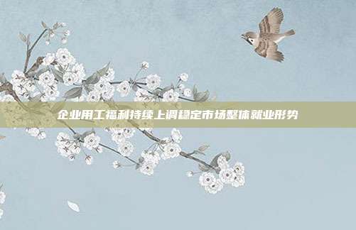 企业用工福利持续上调稳定市场整体就业形势