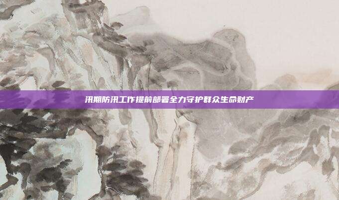 汛期防汛工作提前部署全力守护群众生命财产