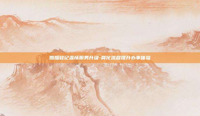婚姻登记温情服务升级-简化流程提升办事体验