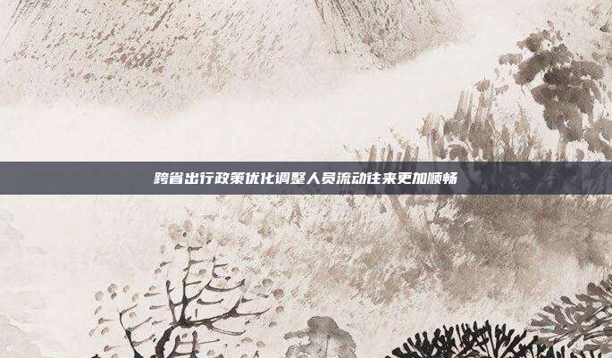 跨省出行政策优化调整人员流动往来更加顺畅