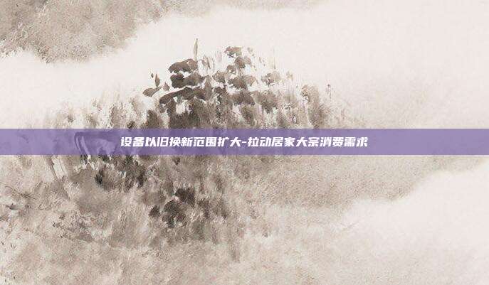 设备以旧换新范围扩大-拉动居家大宗消费需求