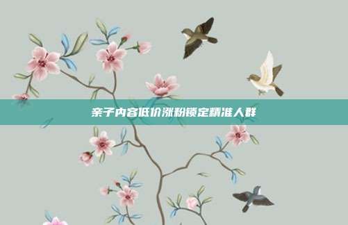 亲子内容低价涨粉锁定精准人群