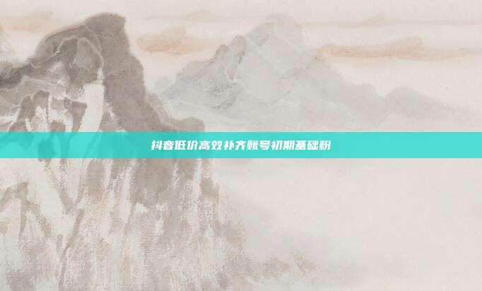 抖音低价高效补齐账号初期基础粉