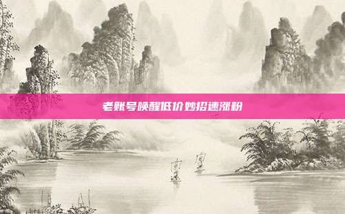 老账号唤醒低价妙招速涨粉