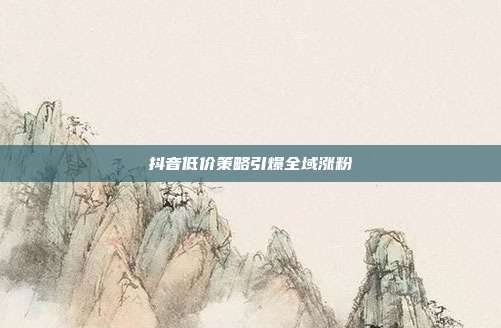 抖音低价策略引爆全域涨粉