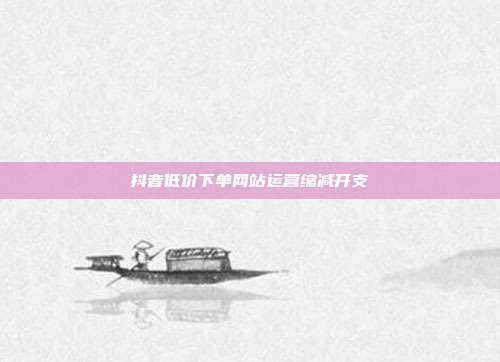 抖音低价下单网站运营缩减开支
