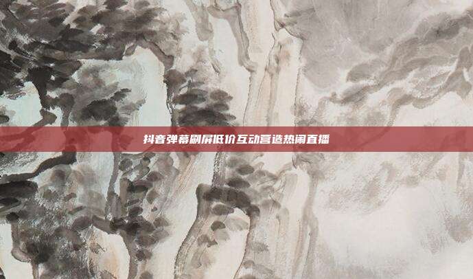 抖音弹幕刷屏低价互动营造热闹直播