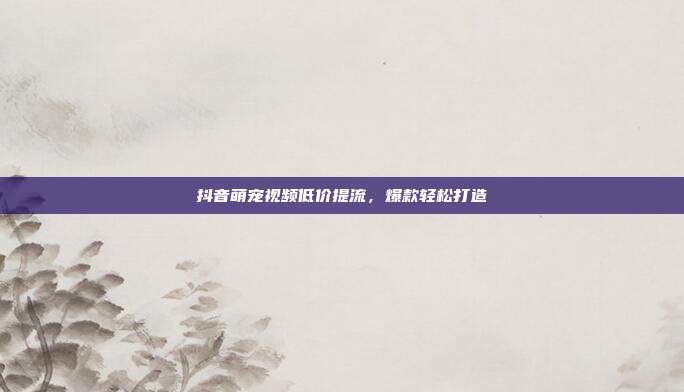 抖音萌宠视频低价提流，爆款轻松打造