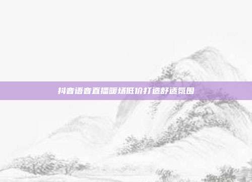 抖音语音直播暖场低价打造舒适氛围