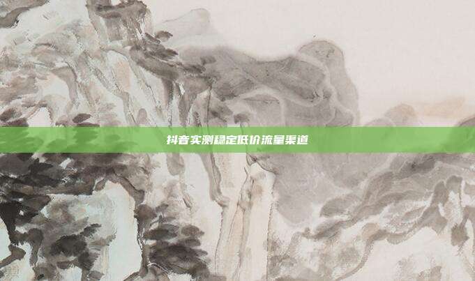 抖音实测稳定低价流量渠道
