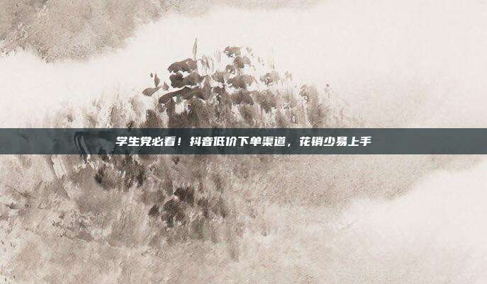 学生党必看！抖音低价下单渠道，花销少易上手