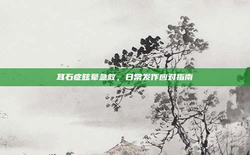 耳石症眩晕急救，日常发作应对指南