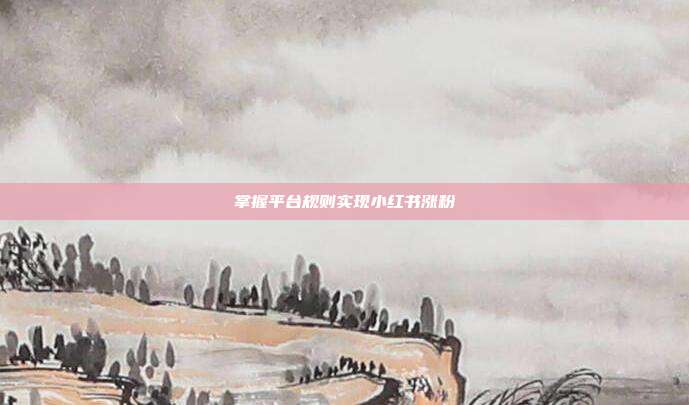 掌握平台规则实现小红书涨粉