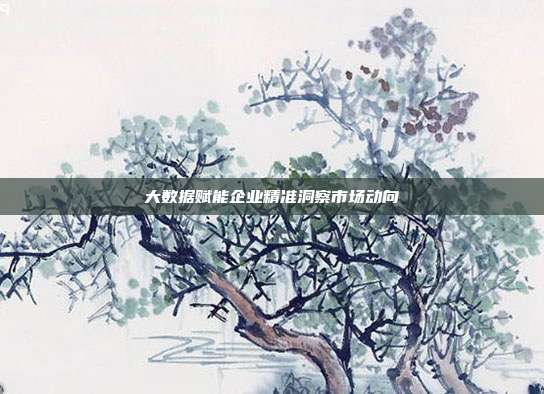 大数据赋能企业精准洞察市场动向