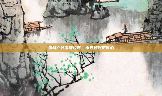 最新户外游玩攻略，出行规划更省心
