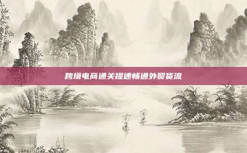 跨境电商通关提速畅通外贸货流