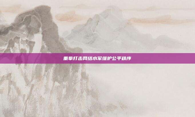 重拳打击网络水军维护公平秩序