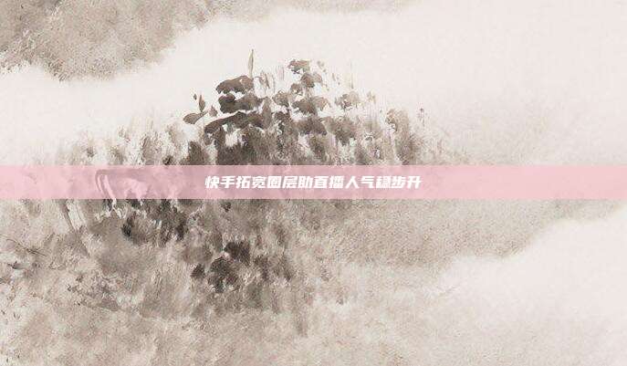 快手拓宽圈层助直播人气稳步升
