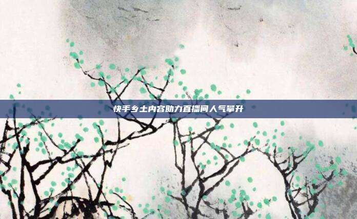 快手乡土内容助力直播间人气攀升