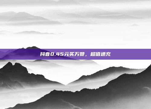 抖音0.45元买万赞，超值速充