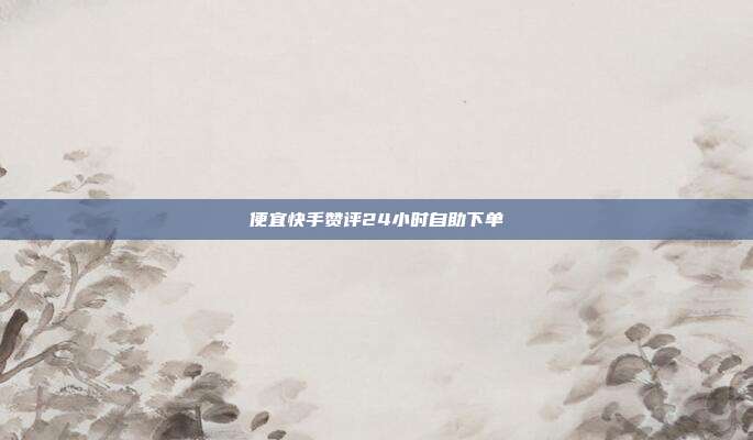 便宜快手赞评24小时自助下单