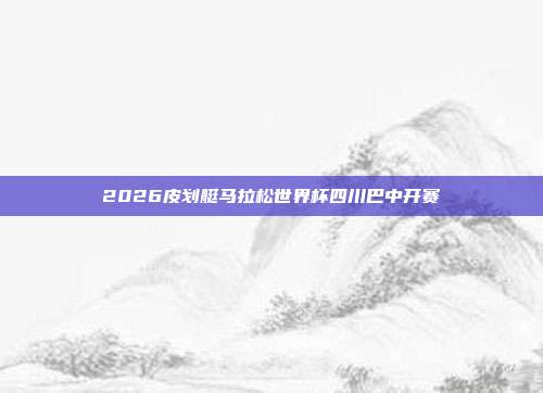 2026皮划艇马拉松世界杯四川巴中开赛