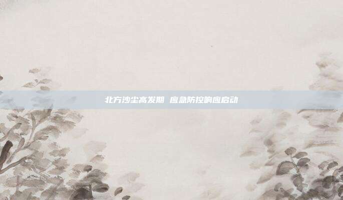 北方沙尘高发期 应急防控响应启动
