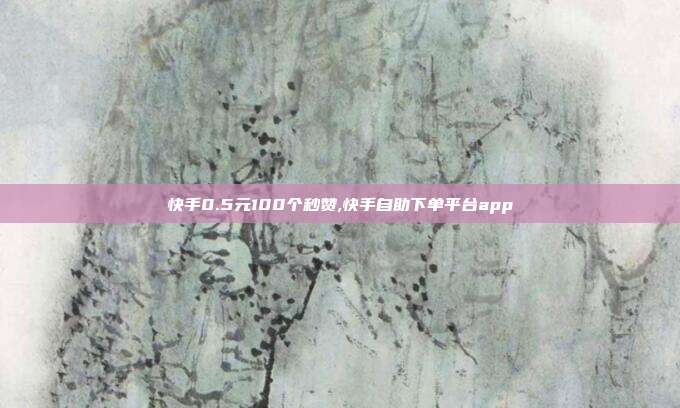 快手0.5元100个秒赞,快手自助下单平台app