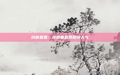 抖音直播:深耕垂直圈层提人气
