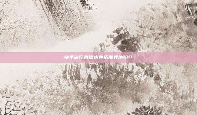 快手旅行直播快速拓展异地粉丝