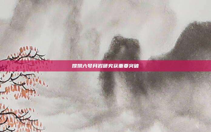 嫦娥六号月岩研究获重要突破