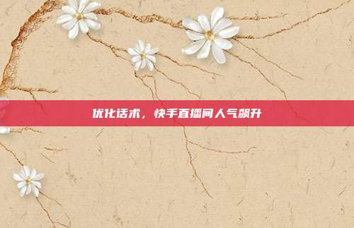 优化话术,快手直播间人气飙升