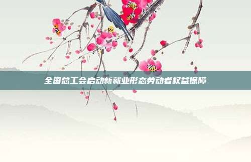 全国总工会启动新就业形态劳动者权益保障