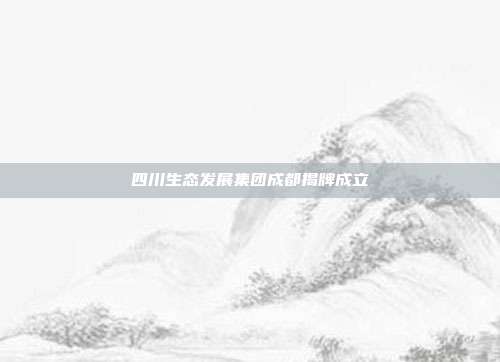 四川生态发展集团成都揭牌成立