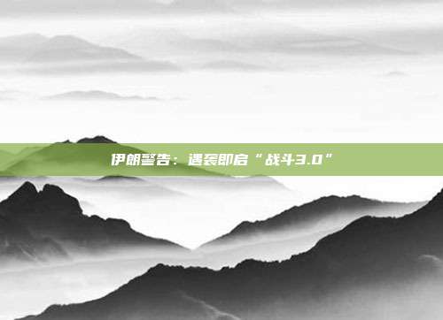 伊朗警告：遇袭即启“战斗3.0”