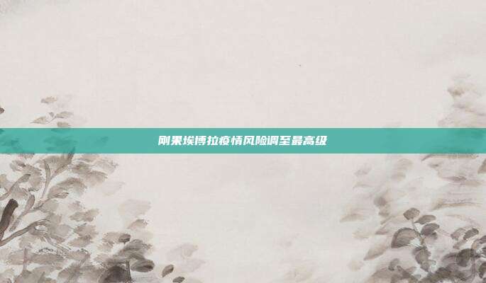 刚果埃博拉疫情风险调至最高级