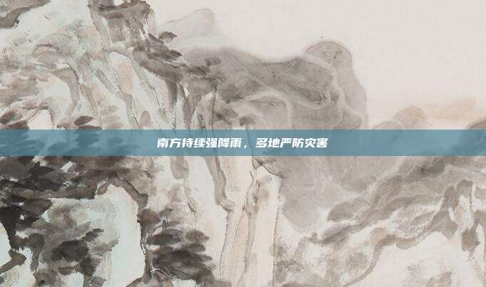 南方持续强降雨，多地严防灾害