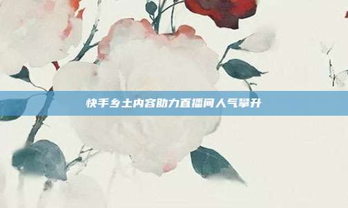 快手乡土内容助力直播间人气攀升