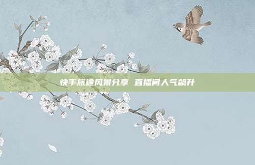 快手旅途风景分享 直播间人气飙升
