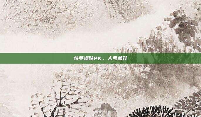 快手趣味PK，人气飙升