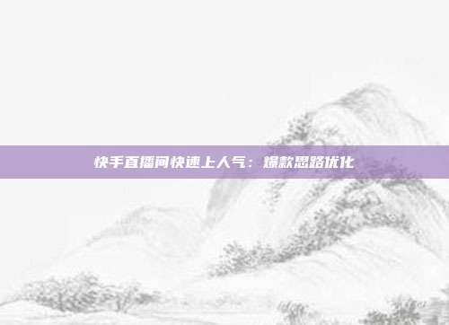 快手直播间快速上人气：爆款思路优化
