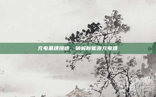 充电基建提速，破解新能源充电难