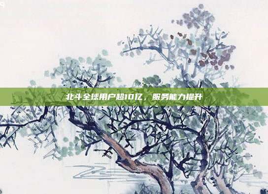 北斗全球用户超10亿，服务能力提升