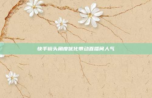 快手镜头角度优化带动直播间人气