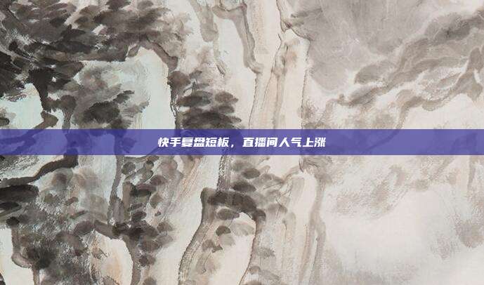 快手复盘短板,直播间人气上涨