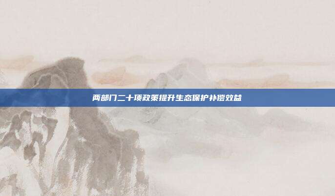 两部门二十项政策提升生态保护补偿效益