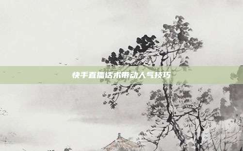 快手直播话术带动人气技巧