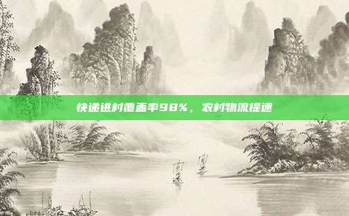 快递进村覆盖率98%，农村物流提速