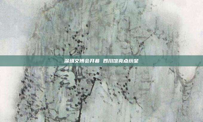 深圳文博会开幕 四川馆亮点纷呈