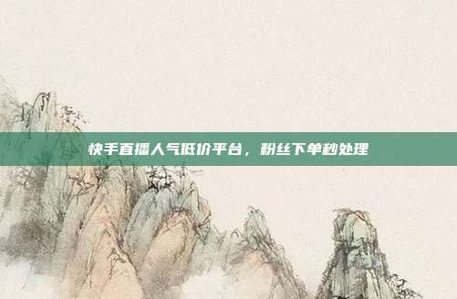 快手直播人气低价平台，粉丝下单秒处理
